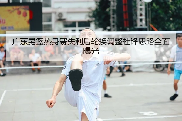 广东男篮热身赛失利后轮换调整杜锋思路全面曝光